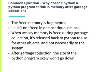 Common Question - Why doesn’t python a
python program shrink in memory after garbage
collection?
• The freed memory is fragmented.
• i.e. It’s not freed in one continuous block.
• When we say memory is freed during garbage
collection, it’s released back to python to use
for other objects, and not necessarily to the
system.
• After garbage collection, the size of the
python program likely won’t go down.
 