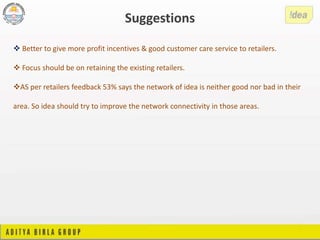 Better to give more profit incentives & good customer care service to retailers.
 Focus should be on retaining the existing retailers.
AS per retailers feedback 53% says the network of idea is neither good nor bad in their
area. So idea should try to improve the network connectivity in those areas.
Suggestions
 
