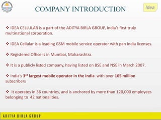 COMPANY INTRODUCTION
 IDEA CELLULAR is a part of the ADITYA BIRLA GROUP, India’s first truly
multinational corporation.
 IDEA Cellular is a leading GSM mobile service operator with pan India licenses.
 Registered Office is in Mumbai, Maharashtra.
 It is a publicly listed company, having listed on BSE and NSE in March 2007.
 India’s 3rd largest mobile operator in the India with over 165 million
subscribers
 It operates in 36 countries, and is anchored by more than 120,000 employees
belonging to 42 nationalities.
 