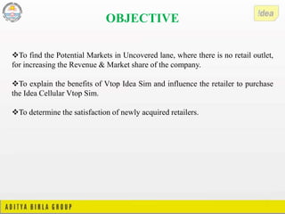 OBJECTIVE
To find the Potential Markets in Uncovered lane, where there is no retail outlet,
for increasing the Revenue & Market share of the company.
To explain the benefits of Vtop Idea Sim and influence the retailer to purchase
the Idea Cellular Vtop Sim.
To determine the satisfaction of newly acquired retailers.
 