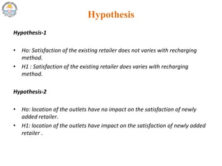 Hypothesis
Hypothesis-1
• Ho: Satisfaction of the existing retailer does not varies with recharging
method.
• H1 : Satisfaction of the existing retailer does varies with recharging
method.
Hypothesis-2
• Ho: location of the outlets have no impact on the satisfaction of newly
added retailer.
• H1: location of the outlets have impact on the satisfaction of newly added
retailer .
 