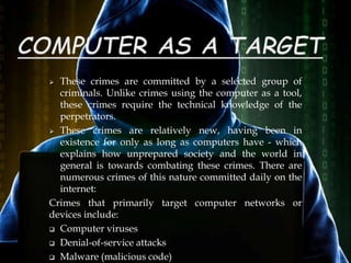  These crimes are committed by a selected group of
criminals. Unlike crimes using the computer as a tool,
these crimes require the technical knowledge of the
perpetrators.
 These crimes are relatively new, having been in
existence for only as long as computers have - which
explains how unprepared society and the world in
general is towards combating these crimes. There are
numerous crimes of this nature committed daily on the
internet:
Crimes that primarily target computer networks or
devices include:
 Computer viruses
 Denial-of-service attacks
 Malware (malicious code)
 