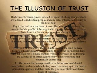 Hackers are becoming more focused on spear-phishing attacks, which
are tailored to individual people, and any bit of information about you
can be of help.
Key to the hacker is the issue of trust. The information gathered is
used to build a profile of the target with the aim to have enough data
that allows the hacker to appear trustworthy to you.
In most cases, the hacker will attempt to impersonate an entity that is
trusted by you. The more information the hacker has on you, the more
likely they will be able to maintain the illusion long enough to achieve
their aims.
For most of us, identity theft is likely to cause the most damage
because it badly impacts on our ability to go about our normal daily
life. for example: To make matters worse, the process of addressing
the damage of an attack can be costly, time consuming and
emotionally exhausting.
In other cases, the damage could be in the form of confidential
information, such as medical history records, ending up in the hands
of malicious parties, and thus make the you susceptible to different
kinds of blackmail.
 