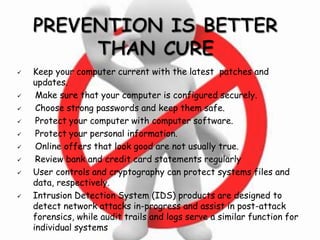  Keep your computer current with the latest patches and
updates.
 Make sure that your computer is configured securely.
 Choose strong passwords and keep them safe.
 Protect your computer with computer software.
 Protect your personal information.
 Online offers that look good are not usually true.
 Review bank and credit card statements regularly
 User controls and cryptography can protect systems files and
data, respectively.
 Intrusion Detection System (IDS) products are designed to
detect network attacks in-progress and assist in post-attack
forensics, while audit trails and logs serve a similar function for
individual systems
 