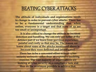 The attitude of individuals and organisations needs
to change in order to prevent cyber attacks. There has
to be a fundamental understanding that, when
online, everyone is a target and that none of us are
too small or unimportant.
It is also critical to change the attitude to incident
detection and handling. We can only get better at the
defence part if we learn from previous experience,
painful and costly as that may be. The reason we
know about some of the attacks mentioned above is
because they were detected and investigated.
There has to be a concerted effort to treat cyber
security seriously rather than an expensive auditing
exercise. The vast majority of organisations are
looking at cyber security as a compliance task and
thus do the minimum possible to achieve that.
 