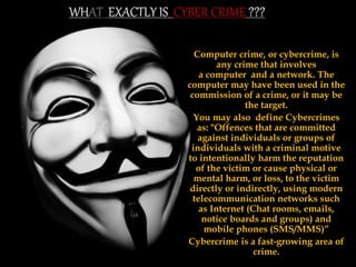 Computer crime, or cybercrime, is
any crime that involves
a computer and a network. The
computer may have been used in the
commission of a crime, or it may be
the target.
You may also define Cybercrimes
as: "Offences that are committed
against individuals or groups of
individuals with a criminal motive
to intentionally harm the reputation
of the victim or cause physical or
mental harm, or loss, to the victim
directly or indirectly, using modern
telecommunication networks such
as Internet (Chat rooms, emails,
notice boards and groups) and
mobile phones (SMS/MMS)”
Cybercrime is a fast-growing area of
crime.
 