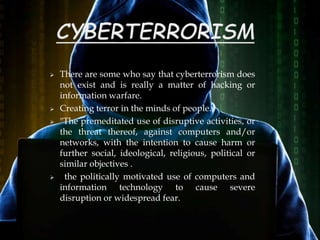  There are some who say that cyberterrorism does
not exist and is really a matter of hacking or
information warfare.
 Creating terror in the minds of people.
 "The premeditated use of disruptive activities, or
the threat thereof, against computers and/or
networks, with the intention to cause harm or
further social, ideological, religious, political or
similar objectives .
 the politically motivated use of computers and
information technology to cause severe
disruption or widespread fear.
 