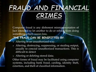 Computer fraud is any dishonest misrepresentation of
fact intended to let another to do or refrain from doing
something which causes loss.
THE FRAUD CAN BE BENIFITTED BY:
 Altering in an unauthorized way.
 Altering, destroying, suppressing, or stealing output,
usually to conceal unauthorized transactions. This is
difficult to detect
 Altering or deleting stored data;
Other forms of fraud may be facilitated using computer
systems, including bank fraud, carding, identity theft,
extortion, and theft of classified information.
 