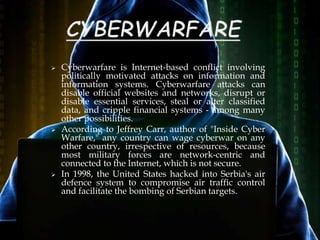  Cyberwarfare is Internet-based conflict involving
politically motivated attacks on information and
information systems. Cyberwarfare attacks can
disable official websites and networks, disrupt or
disable essential services, steal or alter classified
data, and cripple financial systems - among many
other possibilities.
 According to Jeffrey Carr, author of "Inside Cyber
Warfare," any country can wage cyberwar on any
other country, irrespective of resources, because
most military forces are network-centric and
connected to the Internet, which is not secure.
 In 1998, the United States hacked into Serbia's air
defence system to compromise air traffic control
and facilitate the bombing of Serbian targets.
 