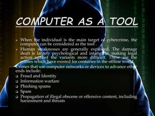  When the individual is the main target of cybercrime, the
computer can be considered as the tool .
 Human weaknesses are generally exploited. The damage
dealt is largely psychological and intangible, making legal
action against the variants more difficult. These are the
crimes which have existed for centuries in the offline world.
Crimes that use computer networks or devices to advance other
ends include:
 Fraud and Identity
 Information warfare
 Phishing spams
 Spam
 Propagation of illegal obscene or offensive content, including
harassment and threats
 