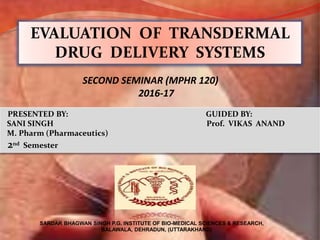 PRESENTED BY: GUIDED BY:
SANI SINGH Prof. VIKAS ANAND
M. Pharm (Pharmaceutics)
2nd Semester
EVALUATION OF TRANSDERMAL
DRUG DELIVERY SYSTEMS
SARDAR BHAGWAN SINGH P.G. INSTITUTE OF BIO-MEDICAL SCIENCES & RESEARCH,
BALAWALA, DEHRADUN, (UTTARAKHAND)
SECOND SEMINAR (MPHR 120)
2016-17
 