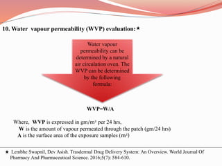10. Water vapour permeability (WVP) evaluation:
WVP=W/A
Where, WVP is expressed in gm/m2 per 24 hrs,
W is the amount of vapour permeated through the patch (gm/24 hrs)
A is the surface area of the exposure samples (m2)
Water vapour
permeability can be
determined by a natural
air circulation oven. The
WVP can be determined
by the following
formula:
Lembhe Swapnil, Dev Asish. Trasdermal Drug Delivery System: An Overview. World Journal Of
Pharmacy And Pharmaceutical Science. 2016;5(7): 584-610.
 