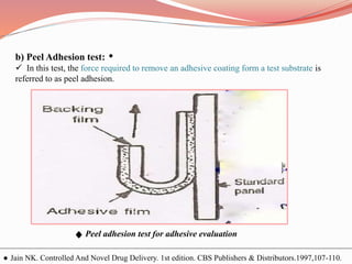 b) Peel Adhesion test:
 In this test, the force required to remove an adhesive coating form a test substrate is
referred to as peel adhesion.
Peel adhesion test for adhesive evaluation
Jain NK. Controlled And Novel Drug Delivery. 1st edition. CBS Publishers & Distributors.1997,107-110.
 