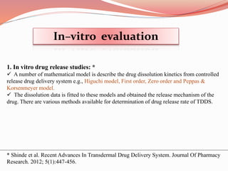 1. In vitro drug release studies: *
 A number of mathematical model is describe the drug dissolution kinetics from controlled
release drug delivery system e.g., Higuchi model, First order, Zero order and Peppas &
Korsenmeyer model.
 The dissolution data is fitted to these models and obtained the release mechanism of the
drug. There are various methods available for determination of drug release rate of TDDS.
In–vitro evaluation
* Shinde et al. Recent Advances In Transdermal Drug Delivery System. Journal Of Pharmacy
Research. 2012; 5(1):447-456.
 