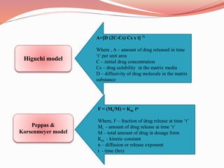 Higuchi model
Peppas &
Korsenmeyer model
A=[D (2C-Cs) Cs x t] ½
Where , A – amount of drug released in time
‘t’ per unit area
C – initial drug concentration
Cs – drug solubility in the matrix media
D – diffusivity of drug molecule in the matrix
substance
F = (Mt/M) = Km tn
Where, F – fraction of drug release at time ‘t’
Mt - amount of drug release at time ‘t’
M – total amount of drug in dosage form
Km - kinetic constant
n – diffusion or release exponent
t - time (hrs)
 