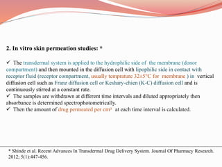 2. In vitro skin permeation studies: *
 The transdermal system is applied to the hydrophilic side of the membrane (donor
compartment) and then mounted in the diffusion cell with lipophilic side in contact with
receptor fluid (receptor compartment, usually temprature 32±5°C for membrane ) in vertical
diffusion cell such as Franz diffusion cell or Keshary-chien (K-C) diffusion cell and is
continuously stirred at a constant rate.
 The samples are withdrawn at different time intervals and diluted appropriately then
absorbance is determined spectrophotometrically.
 Then the amount of drug permeated per cm2 at each time interval is calculated.
* Shinde et al. Recent Advances In Transdermal Drug Delivery System. Journal Of Pharmacy Research.
2012; 5(1):447-456.
 