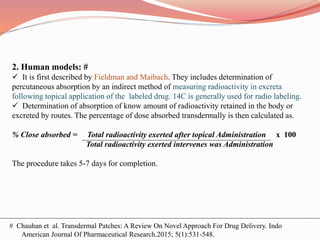 2. Human models: #
 It is first described by Fieldman and Maibach. They includes determination of
percutaneous absorption by an indirect method of measuring radioactivity in excreta
following topical application of the labeled drug. 14C is generally used for radio labeling.
 Determination of absorption of know amount of radioactivity retained in the body or
excreted by routes. The percentage of dose absorbed transdermally is then calculated as.
% Close absorbed = Total radioactivity exerted after topical Administration x 100
Total radioactivity exerted intervenes was Administration
The procedure takes 5-7 days for completion.
# Chauhan et al. Transdermal Patches: A Review On Novel Approach For Drug Delivery. Indo
American Journal Of Pharmaceutical Research.2015; 5(1):531-548.
 