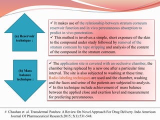 # Chauhan et al. Transdermal Patches: A Review On Novel Approach For Drug Delivery. Indo American
Journal Of Pharmaceutical Research.2015; 5(1):531-548.
(a) Reservoir
technique :
(b) Mass
balance
technique :
 It makes use of the relationship between stratum corneum
reservoir function and in vivo percutaneous absorption to
predict in vivo penetration.
 This method is involves a simple, short exposure of the skin
to the compound under study followed by removal of the
stratum corneum by tape stripping and analysis of the content
of the compound in the stratum corneum.
 The application site is covered with an occlusive chamber, the
chamber being replaced by a new one after a particular time
interval. The site is also subjected to washing at these time.
Radio labeling techniques are used and the chamber, washing
and the faces and urine of the patients are subjected to analysis.
 In this technique include achievement of mass balance
between the applied close and exertion level and measurement
for predicting percutaneous.
 