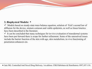 3. Biophysical Models:
 Models based on steady-state mass balance equation, solution of Fick’s second law of
diffusion for the device, stratum corneum and viable epidermis, as well as linear kinetics
have been described in the literature.
 It can be concluded that many techniques for in-vivo evaluation of transdermal systems
have been put forward there is scope for further refinement. Some of the unresolved issues
include the barrier function of the skin with age, skin metabolism, in-vivo functioning of
penetration enhancers etc.
Jain NK. Controlled And Novel Drug Delivery. 1st edition. CBS Publishers & Distributors.1997,107-110.
 