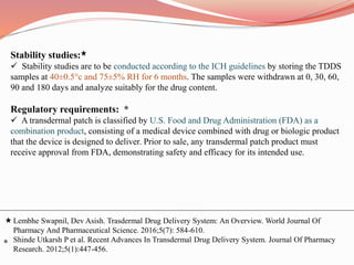 Stability studies:
 Stability studies are to be conducted according to the ICH guidelines by storing the TDDS
samples at 40±0.5°c and 75±5% RH for 6 months. The samples were withdrawn at 0, 30, 60,
90 and 180 days and analyze suitably for the drug content.
Regulatory requirements: *
 A transdermal patch is classified by U.S. Food and Drug Administration (FDA) as a
combination product, consisting of a medical device combined with drug or biologic product
that the device is designed to deliver. Prior to sale, any transdermal patch product must
receive approval from FDA, demonstrating safety and efficacy for its intended use.
Lembhe Swapnil, Dev Asish. Trasdermal Drug Delivery System: An Overview. World Journal Of
Pharmacy And Pharmaceutical Science. 2016;5(7): 584-610.
Shinde Utkarsh P et al. Recent Advances In Transdermal Drug Delivery System. Journal Of Pharmacy
Research. 2012;5(1):447-456.
*
 