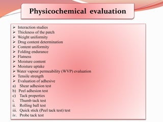 Physicochemical evaluation
 Interaction studies
 Thickness of the patch
 Weight uniformity
 Drug content determination
 Content uniformity
 Folding endurance
 Flatness
 Moisture content
 Moisture uptake
 Water vapour permeability (WVP) evaluation
 Tensile strength
 Evaluation of adhesive
a) Shear adhesion test
b) Peel adhesion test
c) Tack properties
i. Thumb tack test
ii. Rolling ball test
iii. Quick stick (Peel tack test) test
iv. Probe tack test
 
