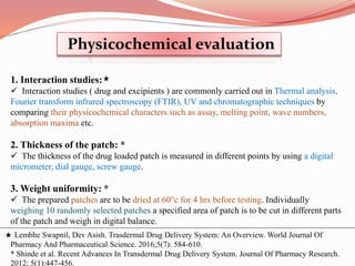 Physicochemical evaluation
1. Interaction studies:
 Interaction studies ( drug and excipients ) are commonly carried out in Thermal analysis,
Fourier transform infrared spectroscopy (FTIR), UV and chromatographic techniques by
comparing their physicochemical characters such as assay, melting point, wave numbers,
absorption maxima etc.
2. Thickness of the patch: *
 The thickness of the drug loaded patch is measured in different points by using a digital
micrometer, dial gauge, screw gauge.
3. Weight uniformity: *
 The prepared patches are to be dried at 60°c for 4 hrs before testing. Individually
weighing 10 randomly selected patches a specified area of patch is to be cut in different parts
of the patch and weigh in digital balance.
Lembhe Swapnil, Dev Asish. Trasdermal Drug Delivery System: An Overview. World Journal Of
Pharmacy And Pharmaceutical Science. 2016;5(7): 584-610.
* Shinde et al. Recent Advances In Transdermal Drug Delivery System. Journal Of Pharmacy Research.
2012; 5(1):447-456.
 