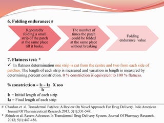 6. Folding endurance: #
7. Flatness test: *
 In flatness determination one strip is cut from the centre and two from each side of
patches. The length of each strip is measured and variation in length is measured by
determining percent constriction. 0 % constriction is equivalent to 100 % flatness.
% constriction = I1 – I2 X 100
I1
I1 = Initial length of each strip
I2 = Final length of each strip
Repeatedly
folding a small
strip of the patch
at the same place
till it broke.
The number of
times the patch
could be folded
at the same place
without breaking
Folding
endurance value
# Chauhan et al. Transdermal Patches: A Review On Novel Approach For Drug Delivery. Indo American
Journal Of Pharmaceutical Research.2015; 5(1):531-548.
* Shinde et al. Recent Advances In Transdermal Drug Delivery System. Journal Of Pharmacy Research.
2012; 5(1):447-456.
 