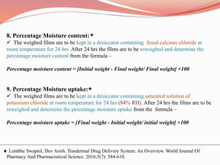 8. Percentage Moisture content:
 The weighed films are to be kept in a desiccator containing fused calcium chloride at
room temperature for 24 hrs. After 24 hrs the films are to be reweighed and determine the
percentage moisture content from the formula –
Percentage moisture content = [Initial weight - Final weight/ Final weight] ×100
9. Percentage Moisture uptake:
 The weighed films are to be kept in a desiccator containing saturated solution of
potassium chloride at room temperature for 24 hrs (84% RH). After 24 hrs the films are to be
reweighed and determine the percentage moisture uptake from the formula –
Percentage moisture uptake = [Final weight - Initial weight/ initial weight] ×100
Lembhe Swapnil, Dev Asish. Trasdermal Drug Delivery System: An Overview. World Journal Of
Pharmacy And Pharmaceutical Science. 2016;5(7): 584-610.
 