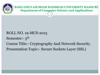 BABA GHULAM SHAH BADSHAH UNIVERSITY RAJOURI
Department of Computer Science and Applications
ROLL NO. 19-MCS-2015
Semester:- 5th
Course Title:- Cryptography And Network Security.
Presentation Topic:- Secure Sockets Layer (SSL)
1
 