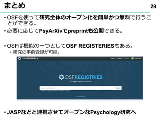 まとめ
• OSFを使って研究全体のオープン化を簡単かつ無料で行うこ
とができる｡
• 必要に応じてPsyArXivでpreprintも公開できる｡
• OSFは機能の一つとしてOSF REGISTERIESもある｡
• 研究の事前登録が可能｡
• JASPなどと連携させてオープンなPsychology研究へ
29
 