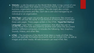 Website – a site (location) on the World Wide Web, it may consist of one
or more web pages that relate to a common theme, such as a person,
business, organization or any subject. The site might also contain
additional documents and files. Each site is own and managed by an
individual or an organization.
 Web Page – web pages are actually group of electronic files stored on
computers all over the world. A vast amount of information is provided
these web pages. These pages written in the HTML “HyperText Markup
Language”, have “links” – means connection, that allow the user to
quickly move from one document to another even when the document
stored in different computers. It includes the following: Text, Graphics,
Sounds, Videos, and other files.
 HTML - The backbone of the World Wide Web is made of HTML files,
which are specially-formatted documents that can contain links, as well as
images and other media. All web browsers can read HTML files.
 