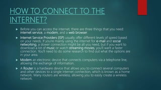 HOW TO CONNECT TO THE
INTERNET?
 Before you can access the internet, there are three things that you need:
internet service, a modem, and a web browser.
 Internet Service Providers (ISP) usually offer different levels of speed based
on your needs. If you're mainly using the internet for e-mail and social
networking, a slower connection might be all you need, but if you want to
download a lot of music or watch streaming movies, you'll want a faster
connection. You'll need to do some research to find out what the options are
in your area.
 Modem an electronic device that connects computers via a telephone line,
allowing the exchange of information.
 A Router is a hardware device that allows you to connect several computers
and other devices to a single internet connection, which is known as a home
network. Many routers are wireless, allowing you to easily create a wireless
network.
 