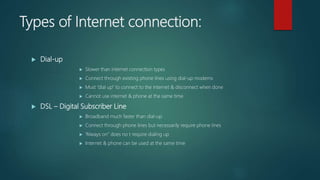 Types of Internet connection:
 Dial-up
 Slower than internet connection types
 Connect through existing phone lines using dial-up modems
 Must “dial up” to connect to the internet & disconnect when done
 Cannot use internet & phone at the same time
 DSL – Digital Subscriber Line
 Broadband much faster than dial-up
 Connect through phone lines but necessarily require phone lines
 “Always on” does no t require dialing up
 Internet & phone can be used at the same time
 