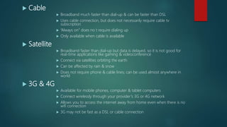  Cable
 Broadband much faster than dial-up & can be faster than DSL
 Uses cable connection, but does not necessarily require cable tv
subscription
 “Always on” does no t require dialing up
 Only available when cable is available
 Satellite
 Broadband faster than dial-up but data is delayed, so it is not good for
real-time applications like gaming & videoconference
 Connect via satellites orbiting the earth
 Can be affected by rain & snow
 Does not require phone & cable lines; can be used almost anywhere in
world
 3G & 4G
 Available for mobile phones, computer & tablet computers
 Connect wirelessly through your provider’s 3G or 4G network
 Allows you to access the internet away from home even when there is no
wifi connection
 3G may not be fast as a DSL or cable connection
 