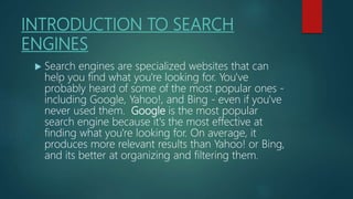 INTRODUCTION TO SEARCH
ENGINES
 Search engines are specialized websites that can
help you find what you're looking for. You've
probably heard of some of the most popular ones -
including Google, Yahoo!, and Bing - even if you've
never used them. Google is the most popular
search engine because it's the most effective at
finding what you're looking for. On average, it
produces more relevant results than Yahoo! or Bing,
and its better at organizing and filtering them.
 