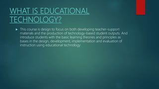 WHAT IS EDUCATIONAL
TECHNOLOGY?
 This course is design to focus on both developing teacher-support
materials and the production of technology-based student outputs. And
introduce students with the basic learning theories and principles as
bases in the design, development, implementation and evaluation of
instruction using educational technology
 