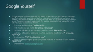 Google Yourself
 Google yourself to find out what is out there. To get the most accurate and complete
search results, enter search terms such as your name, email address, home and work
address, and phone numbers in a variety of ways. Also, put quotes around your search
terms. This tells the search engine to find a specific phrase just how you wrote it, and
will make your search more efficient.
 First name and last name: “Jay Hernandez”
 First, middle, and last name: “Jay Ortega Hernandez”
 Last name followed by a comma and your first name: “Hernandez, Jay”
 Last name followed by a comma, your first name and middle name: “Hernandez,
Jay Ortega”
 Street address: “2521 Street Address Lane”
 Phone number (using no spaces or hyphens searches all instances of your number):
“9267276178”
 Email address: akosinaruto@gmail.com
 