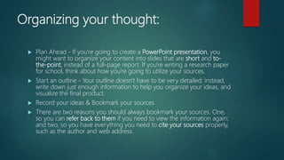 Organizing your thought:
 Plan Ahead - If you're going to create a PowerPoint presentation, you
might want to organize your content into slides that are short and to-
the-point, instead of a full-page report. If you're writing a research paper
for school, think about how you're going to utilize your sources.
 Start an outline - Your outline doesn't have to be very detailed; instead,
write down just enough information to help you organize your ideas, and
visualize the final product.
 Record your ideas & Bookmark your sources
 There are two reasons you should always bookmark your sources. One,
so you can refer back to them if you need to view the information again;
and two, so you have everything you need to cite your sources properly,
such as the author and web address.
 