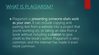 WHAT IS PLAGIARISM?
 Plagiarism is presenting someone else's work
as your own. It can include copying and
pasting text from a website into a project that
you're working on, or taking an idea from a
book without including a citation to give
credit to the book's author. Plagiarism is very
common, and the internet has made it even
more common.
 