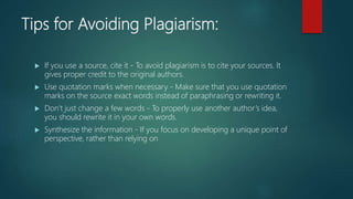 Tips for Avoiding Plagiarism:
 If you use a source, cite it - To avoid plagiarism is to cite your sources. It
gives proper credit to the original authors.
 Use quotation marks when necessary - Make sure that you use quotation
marks on the source exact words instead of paraphrasing or rewriting it.
 Don’t just change a few words - To properly use another author’s idea,
you should rewrite it in your own words.
 Synthesize the information - If you focus on developing a unique point of
perspective, rather than relying on
 