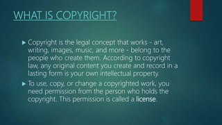 WHAT IS COPYRIGHT?
 Copyright is the legal concept that works - art,
writing, images, music, and more - belong to the
people who create them. According to copyright
law, any original content you create and record in a
lasting form is your own intellectual property.
 To use, copy, or change a copyrighted work, you
need permission from the person who holds the
copyright. This permission is called a license.
 