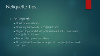 Netiquette Tips
1. Be Respectful
 Don’t type in all caps.
 Don’t say bad words or “b@%#&*+$”
 Stay on topic and don’t post irrelevant links, comments,
thoughts or pictures
 Respect the opinion of others
 Do not do unto others what you do not want others to do
unto you
 