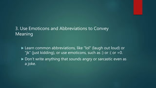 3. Use Emoticons and Abbreviations to Convey
Meaning
 Learn common abbreviations, like "lol" (laugh out loud) or
"jk" (just kidding), or use emoticons, such as :) or :( or =0.
 Don’t write anything that sounds angry or sarcastic even as
a joke.
 