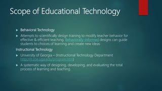 Scope of Educational Technology
 Behavioral Technology
 Attempts to scientifically design training to modify teacher behavior for
effective & efficient teaching. Behaviorally-Informed designs can guide
students to choices of learning and create new ideas
Instructional Technology
 University of Georgia – (Instructional Technology Department
http://it.coe.uga.edu/program.htm)
 A systematic way of designing, developing, and evaluating the total
process of learning and teaching.
 