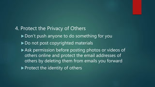 4. Protect the Privacy of Others
Don’t push anyone to do something for you
Do not post copyrighted materials
Ask permission before posting photos or videos of
others online and protect the email addresses of
others by deleting them from emails you forward
Protect the identity of others
 