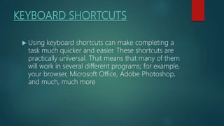 KEYBOARD SHORTCUTS
 Using keyboard shortcuts can make completing a
task much quicker and easier. These shortcuts are
practically universal. That means that many of them
will work in several different programs; for example,
your browser, Microsoft Office, Adobe Photoshop,
and much, much more
 