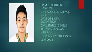 NAME: FREDRICK B.
GASCON
CITY ADDRESS: TABACO
CITY
DATE OF BIRTH:
OCT/4/2000
CIVIL STATUS: SINGLE
RELIGION: ROMAN
CATHOLIC
CITIZENSHIP: PHILIPINES
SEX: MALE
 