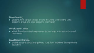 Group Learning
 Students from various schools around the world can be in the same
academic group and share academic information
Use of Audio – Visual
 Visual illustration using images on projectors helps a student understand
the concept
Long Distance learning
 Enables students across the globe to study from anywhere through online
education
 