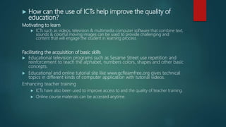  How can the use of ICTs help improve the quality of
education?
Motivating to learn
 ICTs such as videos, television & multimedia computer software that combine text,
sounds & colorful moving images can be used to provide challenging and
content that will engage the student in learning process.
Facilitating the acquisition of basic skills
 Educational television programs such as Sesame Street use repetition and
reinforcement to teach the alphabet, numbers colors, shapes and other basic
concepts.
 Educational and online tutorial site like www.gcflearnfree.org gives technical
topics in different kinds of computer application with tutorial videos.
Enhancing teacher training
 ICTs have also been used to improve access to and the quality of teacher training.
 Online course materials can be accessed anytime.
 