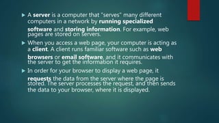  A server is a computer that "serves" many different
computers in a network by running specialized
software and storing information. For example, web
pages are stored on servers.
 When you access a web page, your computer is acting as
a client. A client runs familiar software such as web
browsers or email software, and it communicates with
the server to get the information it requires.
 In order for your browser to display a web page, it
requests the data from the server where the page is
stored. The server processes the request, and then sends
the data to your browser, where it is displayed.
 